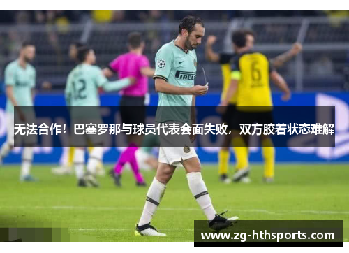 无法合作！巴塞罗那与球员代表会面失败，双方胶着状态难解