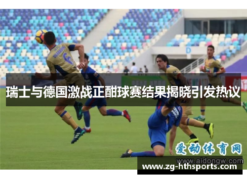 瑞士与德国激战正酣球赛结果揭晓引发热议