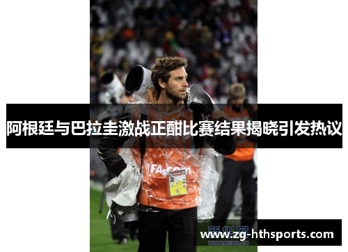 阿根廷与巴拉圭激战正酣比赛结果揭晓引发热议